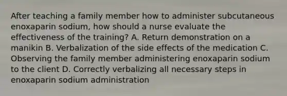 After teaching a family member how to administer subcutaneous enoxaparin sodium, how should a nurse evaluate the effectiveness of the training? A. Return demonstration on a manikin B. Verbalization of the side effects of the medication C. Observing the family member administering enoxaparin sodium to the client D. Correctly verbalizing all necessary steps in enoxaparin sodium administration