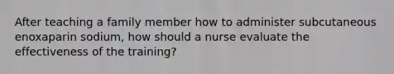 After teaching a family member how to administer subcutaneous enoxaparin sodium, how should a nurse evaluate the effectiveness of the training?