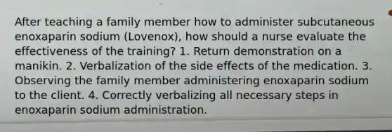 After teaching a family member how to administer subcutaneous enoxaparin sodium (Lovenox), how should a nurse evaluate the effectiveness of the training? 1. Return demonstration on a manikin. 2. Verbalization of the side effects of the medication. 3. Observing the family member administering enoxaparin sodium to the client. 4. Correctly verbalizing all necessary steps in enoxaparin sodium administration.