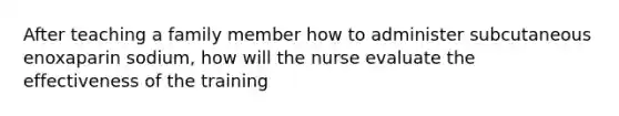 After teaching a family member how to administer subcutaneous enoxaparin sodium, how will the nurse evaluate the effectiveness of the training