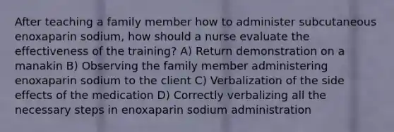 After teaching a family member how to administer subcutaneous enoxaparin sodium, how should a nurse evaluate the effectiveness of the training? A) Return demonstration on a manakin B) Observing the family member administering enoxaparin sodium to the client C) Verbalization of the side effects of the medication D) Correctly verbalizing all the necessary steps in enoxaparin sodium administration