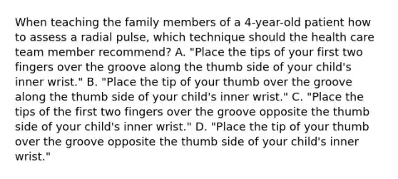 When teaching the family members of a 4-year-old patient how to assess a radial pulse, which technique should the health care team member recommend? A. "Place the tips of your first two fingers over the groove along the thumb side of your child's inner wrist." B. "Place the tip of your thumb over the groove along the thumb side of your child's inner wrist." C. "Place the tips of the first two fingers over the groove opposite the thumb side of your child's inner wrist." D. "Place the tip of your thumb over the groove opposite the thumb side of your child's inner wrist."