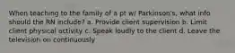 When teaching to the family of a pt w/ Parkinson's, what info should the RN include? a. Provide client supervision b. Limit client physical activity c. Speak loudly to the client d. Leave the television on continuously