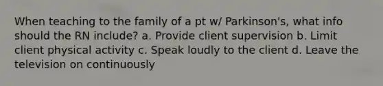 When teaching to the family of a pt w/ Parkinson's, what info should the RN include? a. Provide client supervision b. Limit client physical activity c. Speak loudly to the client d. Leave the television on continuously