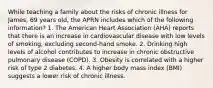 While teaching a family about the risks of chronic illness for James, 69 years old, the APRN includes which of the following information? 1. The American Heart Association (AHA) reports that there is an increase in cardiovascular disease with low levels of smoking, excluding second-hand smoke. 2. Drinking high levels of alcohol contributes to increase in chronic obstructive pulmonary disease (COPD). 3. Obesity is correlated with a higher risk of type 2 diabetes. 4. A higher body mass index (BMI) suggests a lower risk of chronic illness.