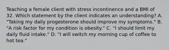 Teaching a female client with stress incontinence and a BMI of 32. Which statement by the client indicates an understanding? A. "Taking my daily progesterone should improve my symptoms." B. "A risk factor for my condition is obesity." C. "I should limit my daily fluid intake." D. "I will switch my morning cup of coffee to hot tea."