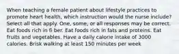 When teaching a female patient about lifestyle practices to promote heart health, which instruction would the nurse include? Select all that apply. One, some, or all responses may be correct. Eat foods rich in fi ber. Eat foods rich in fats and proteins. Eat fruits and vegetables. Have a daily calorie intake of 3000 calories. Brisk walking at least 150 minutes per week