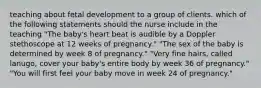 teaching about fetal development to a group of clients. which of the following statements should the nurse include in the teaching "The baby's heart beat is audible by a Doppler stethoscope at 12 weeks of pregnancy." "The sex of the baby is determined by week 8 of pregnancy." "Very fine hairs, called lanugo, cover your baby's entire body by week 36 of pregnancy." "You will first feel your baby move in week 24 of pregnancy."