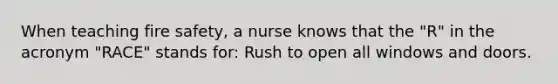 When teaching fire safety, a nurse knows that the "R" in the acronym "RACE" stands for: Rush to open all windows and doors.