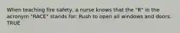 When teaching fire safety, a nurse knows that the "R" in the acronym "RACE" stands for: Rush to open all windows and doors. TRUE