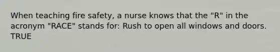 When teaching fire safety, a nurse knows that the "R" in the acronym "RACE" stands for: Rush to open all windows and doors. TRUE