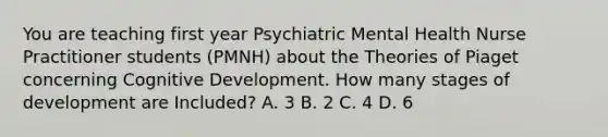 You are teaching first year Psychiatric Mental Health Nurse Practitioner students (PMNH) about the Theories of Piaget concerning Cognitive Development. How many stages of development are Included? A. 3 B. 2 C. 4 D. 6