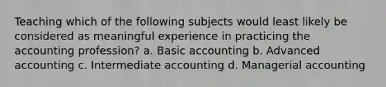 Teaching which of the following subjects would least likely be considered as meaningful experience in practicing the accounting profession? a. Basic accounting b. Advanced accounting c. Intermediate accounting d. Managerial accounting