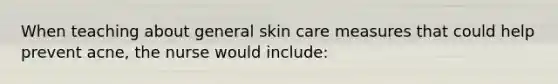 When teaching about general skin care measures that could help prevent acne, the nurse would include: