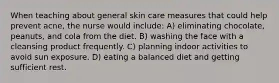 When teaching about general skin care measures that could help prevent acne, the nurse would include: A) eliminating chocolate, peanuts, and cola from the diet. B) washing the face with a cleansing product frequently. C) planning indoor activities to avoid sun exposure. D) eating a balanced diet and getting sufficient rest.