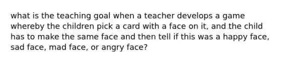 what is the teaching goal when a teacher develops a game whereby the children pick a card with a face on it, and the child has to make the same face and then tell if this was a happy face, sad face, mad face, or angry face?