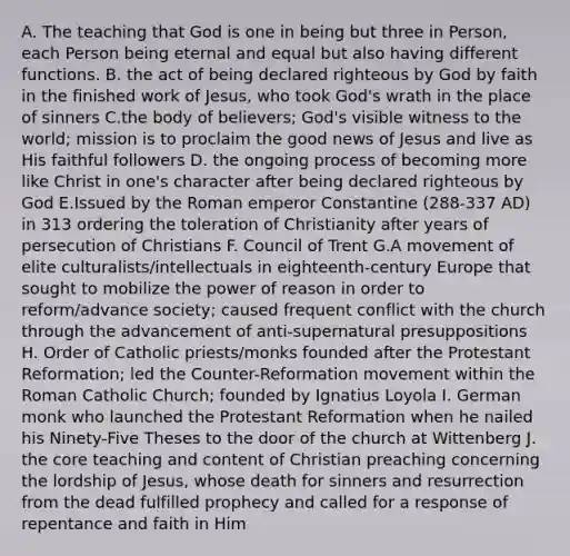 A. The teaching that God is one in being but three in Person, each Person being eternal and equal but also having different functions. B. the act of being declared righteous by God by faith in the finished work of Jesus, who took God's wrath in the place of sinners C.the body of believers; God's visible witness to the world; mission is to proclaim the good news of Jesus and live as His faithful followers D. the ongoing process of becoming more like Christ in one's character after being declared righteous by God E.Issued by the Roman emperor Constantine (288-337 AD) in 313 ordering the toleration of Christianity after years of persecution of Christians F. Council of Trent G.A movement of elite culturalists/intellectuals in eighteenth-century Europe that sought to mobilize the power of reason in order to reform/advance society; caused frequent conflict with the church through the advancement of anti-supernatural presuppositions H. Order of Catholic priests/monks founded after the Protestant Reformation; led the Counter-Reformation movement within the Roman Catholic Church; founded by Ignatius Loyola I. German monk who launched the Protestant Reformation when he nailed his Ninety-Five Theses to the door of the church at Wittenberg J. the core teaching and content of Christian preaching concerning the lordship of Jesus, whose death for sinners and resurrection from the dead fulfilled prophecy and called for a response of repentance and faith in Him