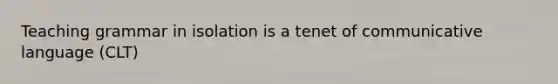 Teaching grammar in isolation is a tenet of communicative language (CLT)