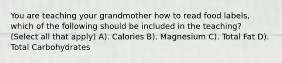 You are teaching your grandmother how to read food labels, which of the following should be included in the teaching? (Select all that apply) A). Calories B). Magnesium C). Total Fat D). Total Carbohydrates