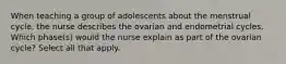 When teaching a group of adolescents about the menstrual cycle, the nurse describes the ovarian and endometrial cycles. Which phase(s) would the nurse explain as part of the ovarian cycle? Select all that apply.