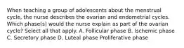 When teaching a group of adolescents about the menstrual cycle, the nurse describes the ovarian and endometrial cycles. Which phase(s) would the nurse explain as part of the ovarian cycle? Select all that apply. A. Follicular phase B. Ischemic phase C. Secretory phase D. Luteal phase Proliferative phase