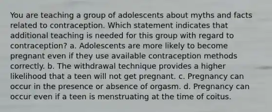 You are teaching a group of adolescents about myths and facts related to contraception. Which statement indicates that additional teaching is needed for this group with regard to contraception? a. Adolescents are more likely to become pregnant even if they use available contraception methods correctly. b. The withdrawal technique provides a higher likelihood that a teen will not get pregnant. c. Pregnancy can occur in the presence or absence of orgasm. d. Pregnancy can occur even if a teen is menstruating at the time of coitus.