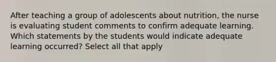 After teaching a group of adolescents about nutrition, the nurse is evaluating student comments to confirm adequate learning. Which statements by the students would indicate adequate learning occurred? Select all that apply