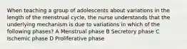 When teaching a group of adolescents about variations in the length of the menstrual cycle, the nurse understands that the underlying mechanism is due to variations in which of the following phases? A Menstrual phase B Secretory phase C Ischemic phase D Proliferative phase