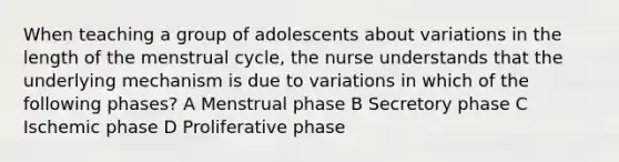 When teaching a group of adolescents about variations in the length of the menstrual cycle, the nurse understands that the underlying mechanism is due to variations in which of the following phases? A Menstrual phase B Secretory phase C Ischemic phase D Proliferative phase