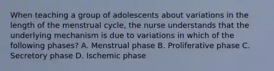 When teaching a group of adolescents about variations in the length of the menstrual cycle, the nurse understands that the underlying mechanism is due to variations in which of the following phases? A. Menstrual phase B. Proliferative phase C. Secretory phase D. Ischemic phase