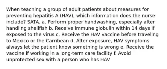 When teaching a group of adult patients about measures for preventing hepatitis A (HAV), which information does the nurse include? SATA. a. Perform proper handwashing, especially after handling shellfish b. Receive immune globulin within 14 days if exposed to the virus c. Receive the HAV vaccine before traveling to Mexico or the Carribean d. After exposure, HAV symptoms always let the patient know something is wrong e. Receive the vaccine if working in a long-term care facility f. Avoid unprotected sex with a person who has HAV