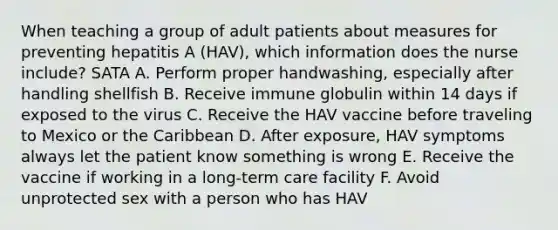 When teaching a group of adult patients about measures for preventing hepatitis A (HAV), which information does the nurse include? SATA A. Perform proper handwashing, especially after handling shellfish B. Receive immune globulin within 14 days if exposed to the virus C. Receive the HAV vaccine before traveling to Mexico or the Caribbean D. After exposure, HAV symptoms always let the patient know something is wrong E. Receive the vaccine if working in a long-term care facility F. Avoid unprotected sex with a person who has HAV