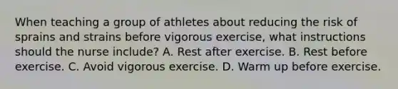 When teaching a group of athletes about reducing the risk of sprains and strains before vigorous exercise, what instructions should the nurse include? A. Rest after exercise. B. Rest before exercise. C. Avoid vigorous exercise. D. Warm up before exercise.