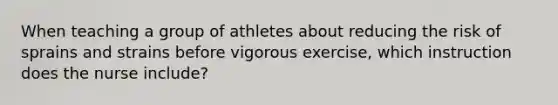 When teaching a group of athletes about reducing the risk of sprains and strains before vigorous exercise, which instruction does the nurse include?