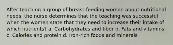 After teaching a group of breast-feeding women about nutritional needs, the nurse determines that the teaching was successful when the women state that they need to increase their intake of which nutrients? a. Carbohydrates and fiber b. Fats and vitamins c. Calories and protein d. Iron-rich foods and minerals