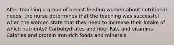 After teaching a group of breast-feeding women about nutritional needs, the nurse determines that the teaching was successful when the women state that they need to increase their intake of which nutrients? Carbohydrates and fiber Fats and vitamins Calories and protein Iron-rich foods and minerals