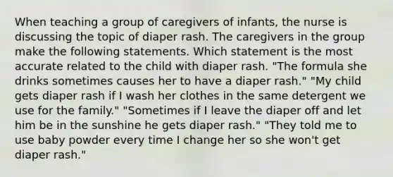 When teaching a group of caregivers of infants, the nurse is discussing the topic of diaper rash. The caregivers in the group make the following statements. Which statement is the most accurate related to the child with diaper rash. "The formula she drinks sometimes causes her to have a diaper rash." "My child gets diaper rash if I wash her clothes in the same detergent we use for the family." "Sometimes if I leave the diaper off and let him be in the sunshine he gets diaper rash." "They told me to use baby powder every time I change her so she won't get diaper rash."