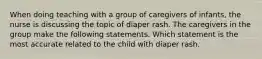 When doing teaching with a group of caregivers of infants, the nurse is discussing the topic of diaper rash. The caregivers in the group make the following statements. Which statement is the most accurate related to the child with diaper rash.