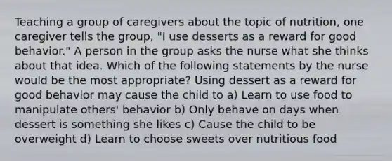 Teaching a group of caregivers about the topic of nutrition, one caregiver tells the group, "I use desserts as a reward for good behavior." A person in the group asks the nurse what she thinks about that idea. Which of the following statements by the nurse would be the most appropriate? Using dessert as a reward for good behavior may cause the child to a) Learn to use food to manipulate others' behavior b) Only behave on days when dessert is something she likes c) Cause the child to be overweight d) Learn to choose sweets over nutritious food