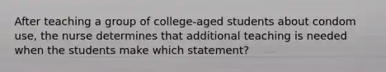 After teaching a group of college-aged students about condom use, the nurse determines that additional teaching is needed when the students make which statement?