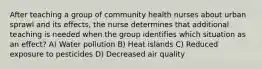 After teaching a group of community health nurses about urban sprawl and its effects, the nurse determines that additional teaching is needed when the group identifies which situation as an effect? A) Water pollution B) Heat islands C) Reduced exposure to pesticides D) Decreased air quality