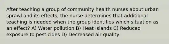 After teaching a group of community health nurses about urban sprawl and its effects, the nurse determines that additional teaching is needed when the group identifies which situation as an effect? A) Water pollution B) Heat islands C) Reduced exposure to pesticides D) Decreased air quality