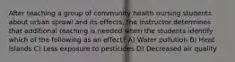 After teaching a group of community health nursing students about urban sprawl and its effects, the instructor determines that additional teaching is needed when the students identify which of the following as an effect? A) Water pollution B) Heat islands C) Less exposure to pesticides D) Decreased air quality