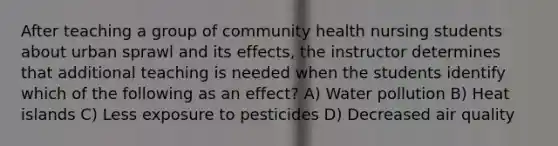 After teaching a group of community health nursing students about urban sprawl and its effects, the instructor determines that additional teaching is needed when the students identify which of the following as an effect? A) Water pollution B) Heat islands C) Less exposure to pesticides D) Decreased air quality