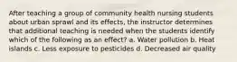 After teaching a group of community health nursing students about urban sprawl and its effects, the instructor determines that additional teaching is needed when the students identify which of the following as an effect? a. Water pollution b. Heat islands c. Less exposure to pesticides d. Decreased air quality