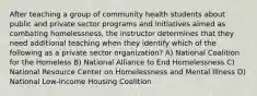 After teaching a group of community health students about public and private sector programs and initiatives aimed as combating homelessness, the instructor determines that they need additional teaching when they identify which of the following as a private sector organization? A) National Coalition for the Homeless B) National Alliance to End Homelessness C) National Resource Center on Homelessness and Mental Illness D) National Low-Income Housing Coalition