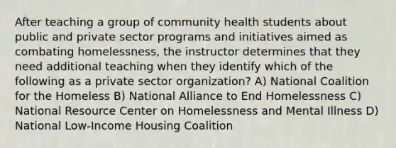 After teaching a group of community health students about public and private sector programs and initiatives aimed as combating homelessness, the instructor determines that they need additional teaching when they identify which of the following as a private sector organization? A) National Coalition for the Homeless B) National Alliance to End Homelessness C) National Resource Center on Homelessness and Mental Illness D) National Low-Income Housing Coalition