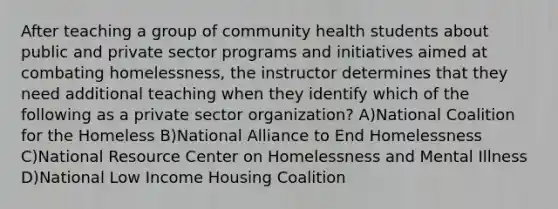 After teaching a group of community health students about public and private sector programs and initiatives aimed at combating homelessness, the instructor determines that they need additional teaching when they identify which of the following as a private sector organization? A)National Coalition for the Homeless B)National Alliance to End Homelessness C)National Resource Center on Homelessness and Mental Illness D)National Low Income Housing Coalition