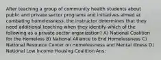 After teaching a group of community health students about public and private sector programs and initiatives aimed at combating homelessness, the instructor determines that they need additional teaching when they identify which of the following as a private sector organization? A) National Coalition for the Homeless B) National Alliance to End Homelessness C) National Resource Center on Homelessness and Mental Illness D) National Low Income Housing Coalition Ans: