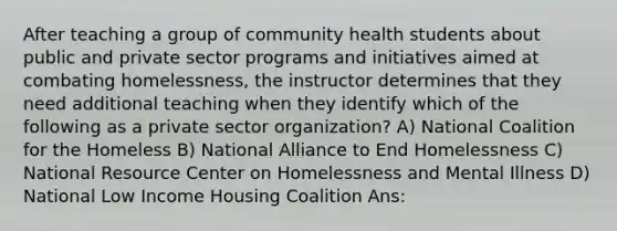 After teaching a group of community health students about public and private sector programs and initiatives aimed at combating homelessness, the instructor determines that they need additional teaching when they identify which of the following as a private sector organization? A) National Coalition for the Homeless B) National Alliance to End Homelessness C) National Resource Center on Homelessness and Mental Illness D) National Low Income Housing Coalition Ans: